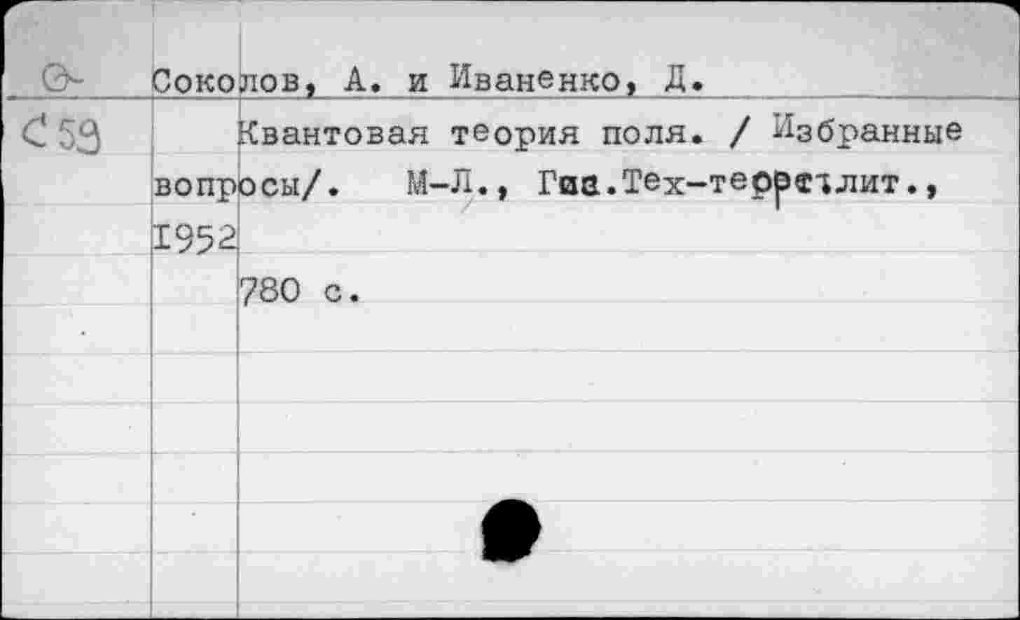 ﻿0-	Соколов, А. и Иваненко, Д.	
С 53		Квантовая теория поля. / Избранные
	вопросы/. М-Л., Гиа.Тех-теоре^лит.,	
	£552	
		780 с.
		
		
		
		
		
		